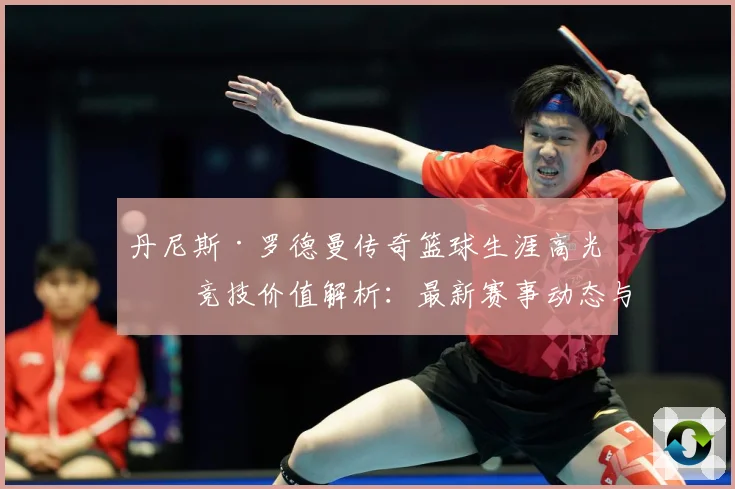 丹尼斯·罗德曼传奇篮球生涯高光与竞技价值解析：最新赛事动态与深度分析