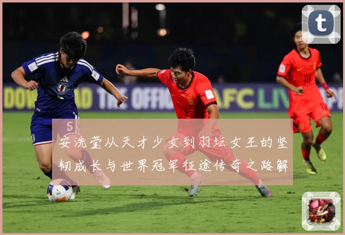 安洗莹从天才少女到羽坛女王的坚韧成长与世界冠军征途传奇之路解析：最新赛事动态与深度分析