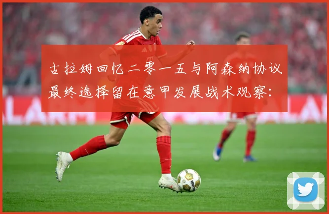 古拉姆回忆二零一五与阿森纳协议最终选择留在意甲发展战术观察：最新赛事动态与深度分析