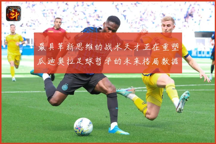 最具革新思维的战术天才正在重塑瓜迪奥拉足球哲学的未来格局数据研判：最新赛事动态与深度分析