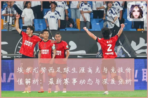埃尔尤努西足球生涯高光与竞技价值解析：最新赛事动态与深度分析