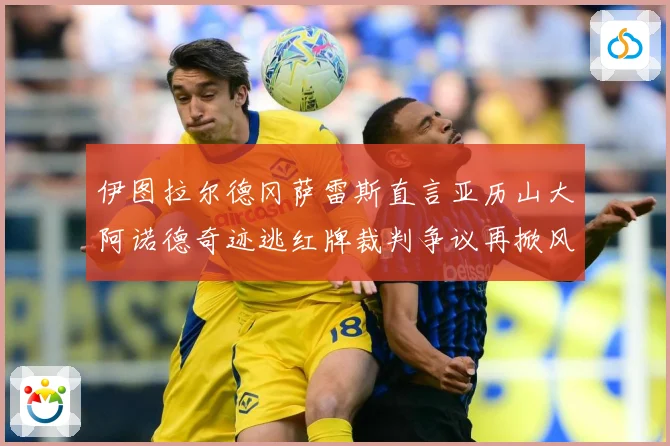 伊图拉尔德冈萨雷斯直言亚历山大阿诺德奇迹逃红牌裁判争议再掀风战术观察：最新赛事动态与深度分析