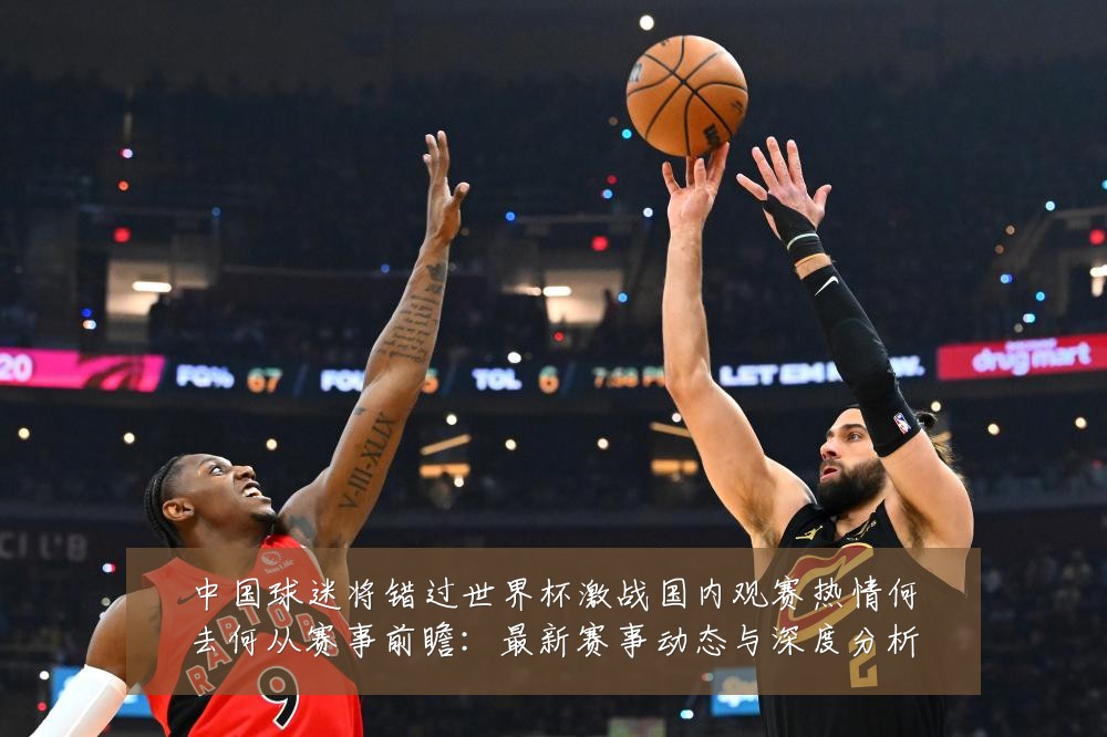 中国球迷将错过世界杯激战国内观赛热情何去何从赛事前瞻：最新赛事动态与深度分析