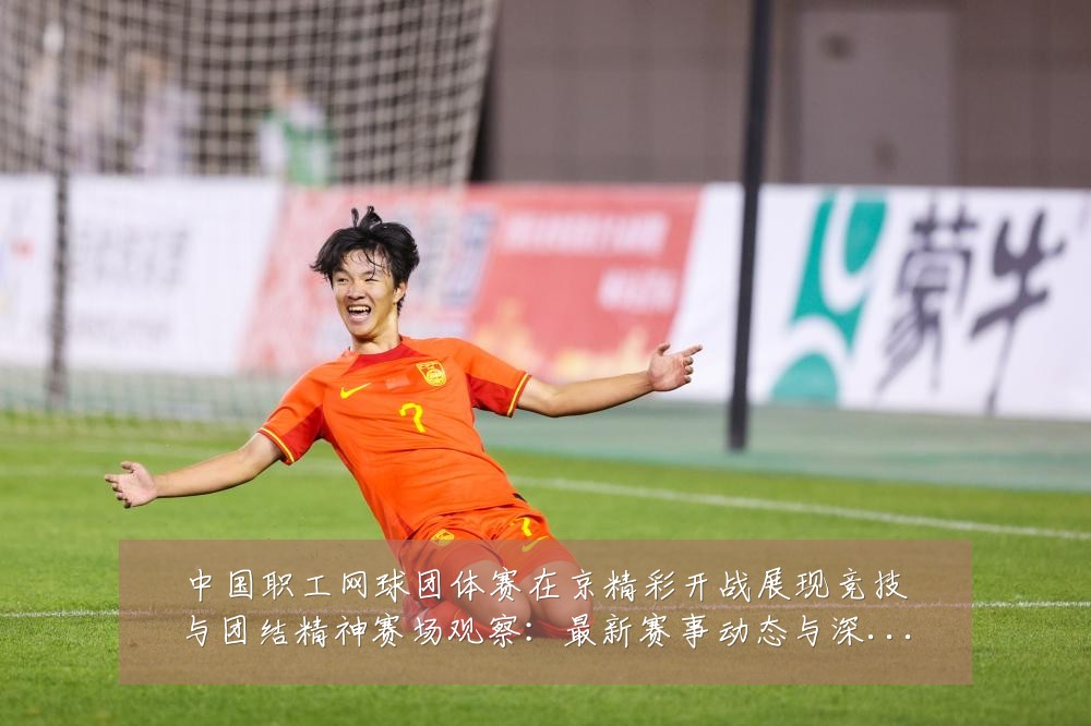 中国职工网球团体赛在京精彩开战展现竞技与团结精神赛场观察：最新赛事动态与深度分析