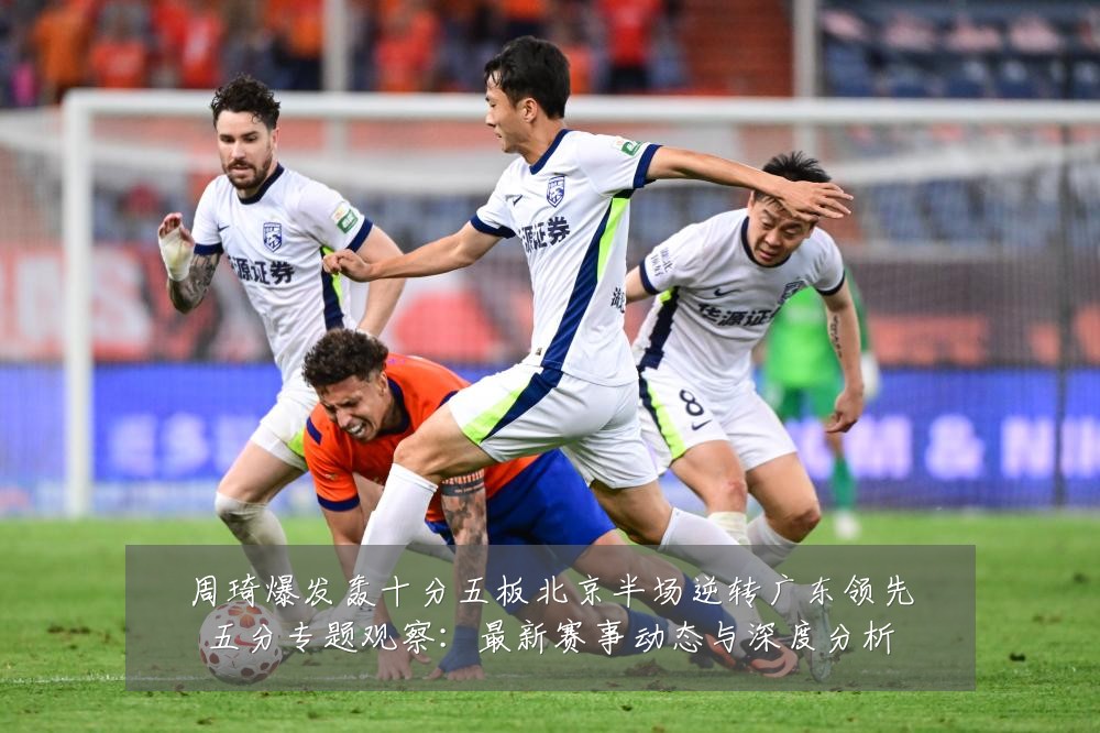 周琦爆发轰十分五板北京半场逆转广东领先五分专题观察:最新赛事动态与深度分析