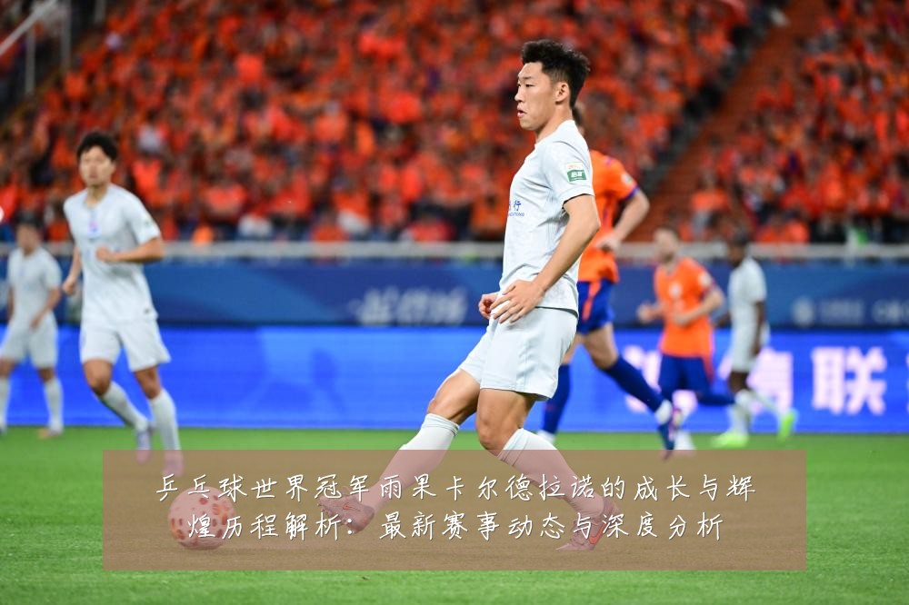 乒乓球世界冠军雨果卡尔德拉诺的成长与辉煌历程解析:最新赛事动态与深度分析